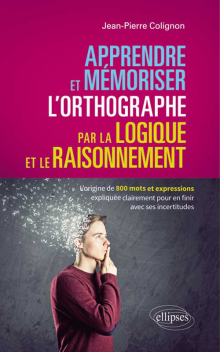 Apprendre et mémoriser l’orthographe par la logique et le raisonnement - L’origine de 800 mots et expressions expliquée clairement pour en finir avec ses incertitudes